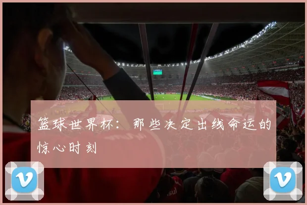 篮球世界杯:那些决定出线命运的惊心时刻