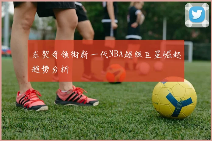 东契奇领衔新一代NBA超级巨星崛起趋势分析