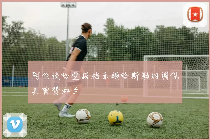 阿伦谈哈登搭档乐趣哈斯勒姆调侃其曾赞加兰