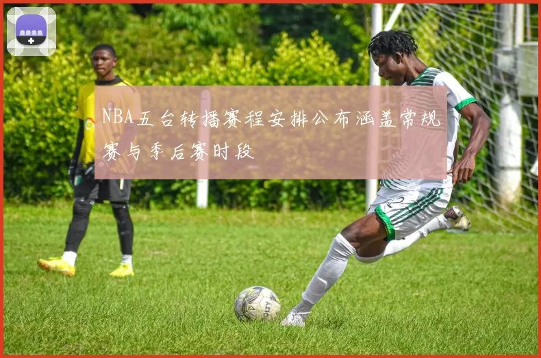 NBA五台转播赛程安排公布涵盖常规赛与季后赛时段