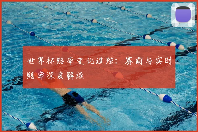 世界杯赔率变化追踪:赛前与实时赔率深度解读