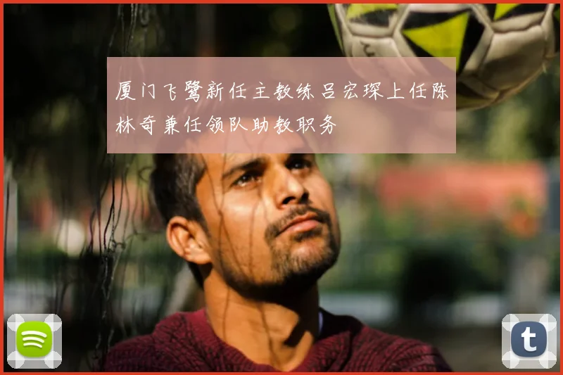 厦门飞鹭新任主教练吕宏琛上任陈林奇兼任领队助教职务