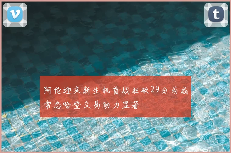 阿伦迎来新生机首战狂砍29分或成常态哈登交易助力显著