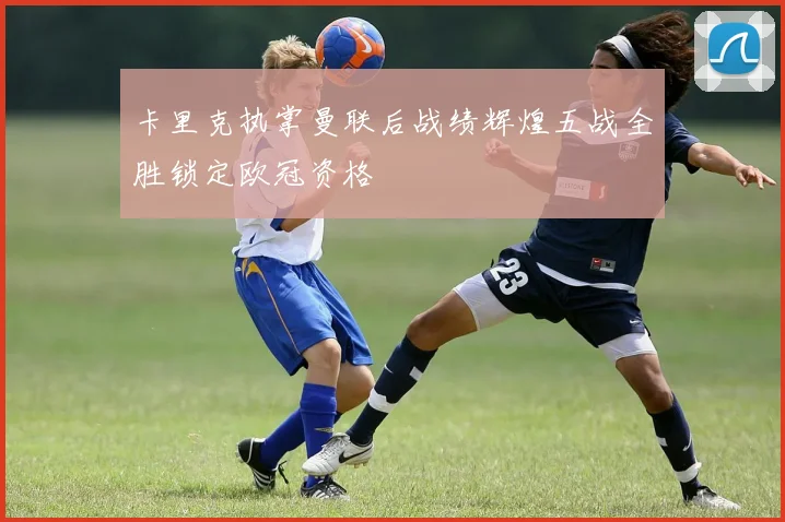 卡里克执掌曼联后战绩辉煌五战全胜锁定欧冠资格