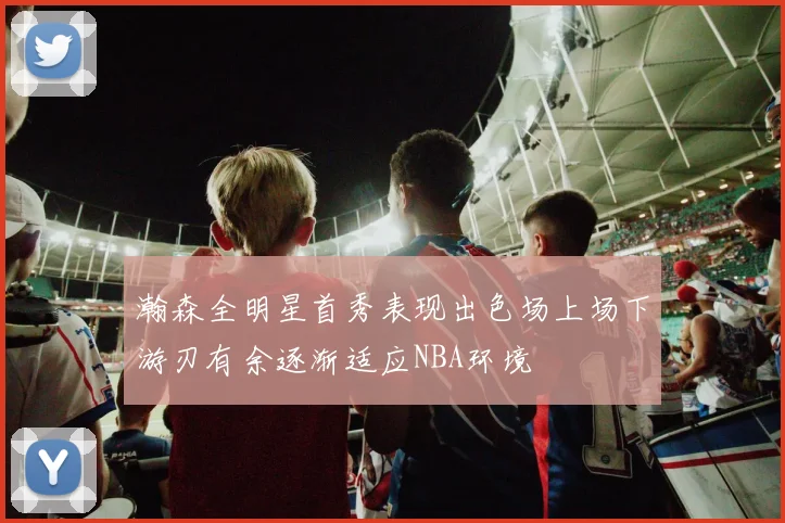 瀚森全明星首秀表现出色场上场下游刃有余逐渐适应NBA环境