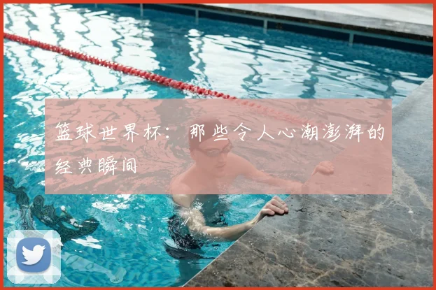 篮球世界杯：那些令人心潮澎湃的经典瞬间