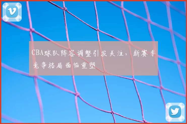 CBA球队阵容调整引发关注，新赛季竞争格局面临重塑