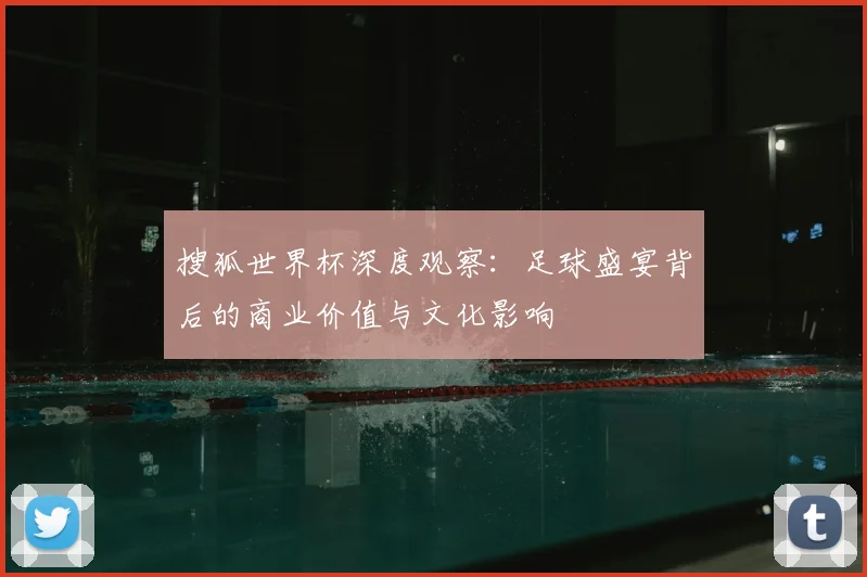 搜狐世界杯深度观察:足球盛宴背后的商业价值与文化影响