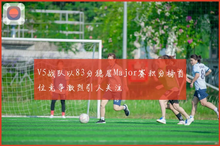 V5战队以83分稳居Major赛积分榜首位竞争激烈引人关注