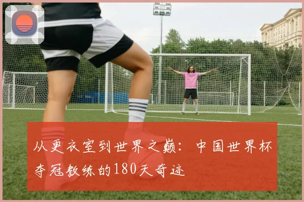 从更衣室到世界之巅:中国世界杯夺冠教练的180天奇迹