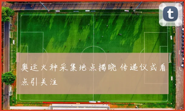 奥运火种采集地点揭晓 传递仪式看点引关注