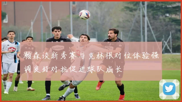 瀚森谈新秀赛与克林根对位体验强调良好对抗促进球队成长