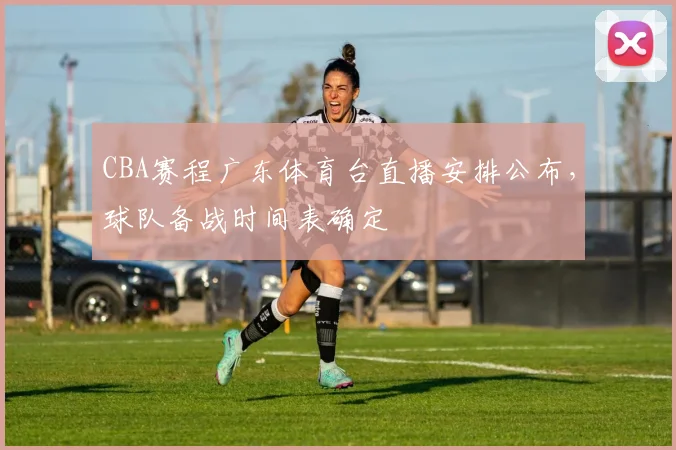 CBA赛程广东体育台直播安排公布，球队备战时间表确定