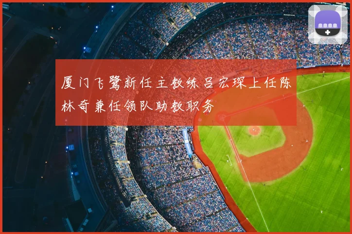 厦门飞鹭新任主教练吕宏琛上任陈林奇兼任领队助教职务