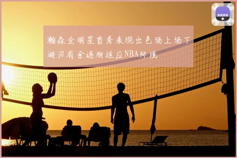 瀚森全明星首秀表现出色场上场下游刃有余逐渐适应NBA环境