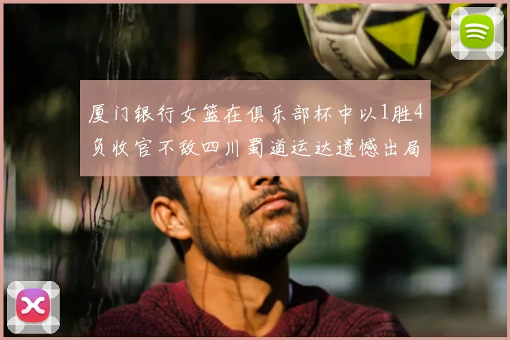 厦门银行女篮在俱乐部杯中以1胜4负收官不敌四川蜀道运达遗憾出局