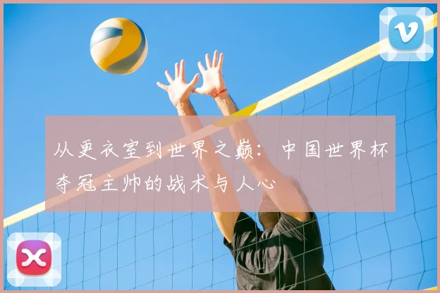 从更衣室到世界之巅:中国世界杯夺冠主帅的战术与人心