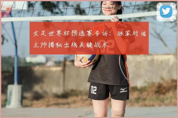 女足世界杯预选赛专访：独家对话主帅揭秘出线关键战术