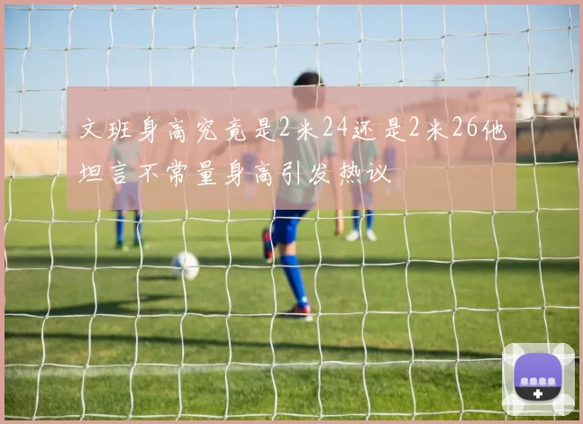 文班身高究竟是2米24还是2米26他坦言不常量身高引发热议