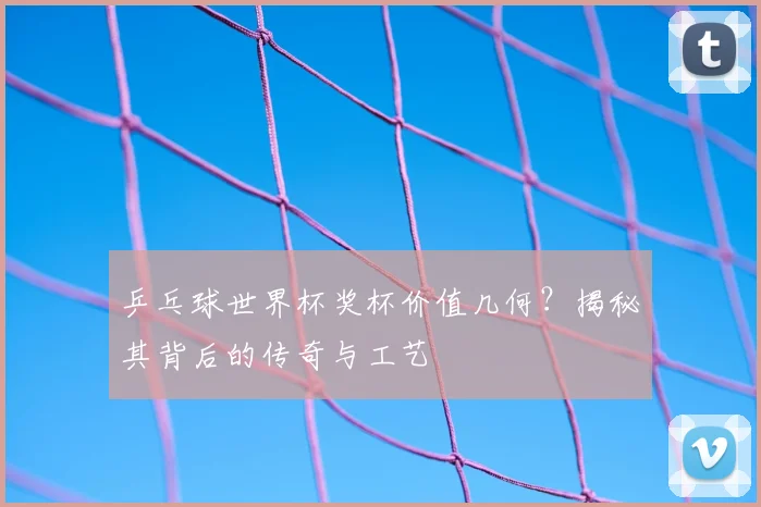 乒乓球世界杯奖杯价值几何?揭秘其背后的传奇与工艺
