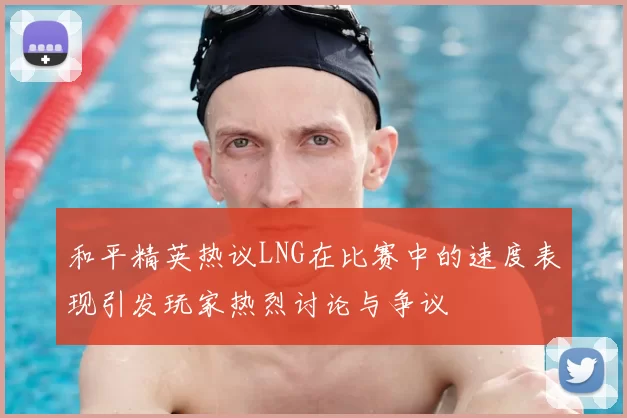 和平精英热议LNG在比赛中的速度表现引发玩家热烈讨论与争议