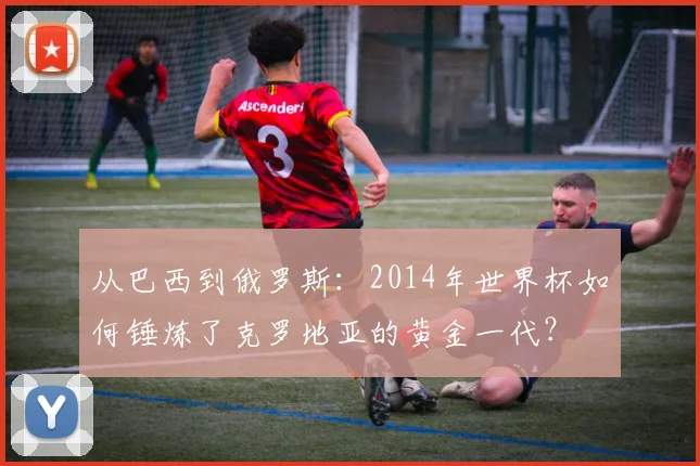 从巴西到俄罗斯:2014年世界杯如何锤炼了克罗地亚的黄金一代?