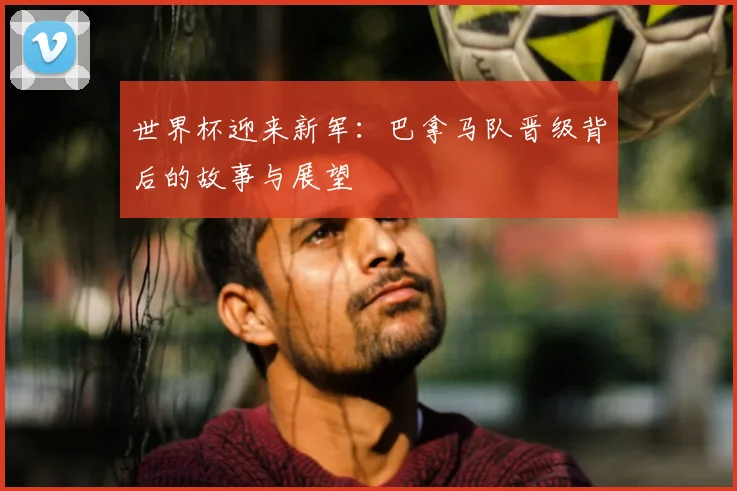 世界杯迎来新军：巴拿马队晋级背后的故事与展望