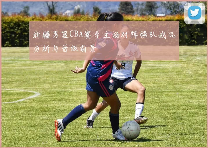 新疆男篮CBA赛季主场对阵强队战况分析与晋级前景