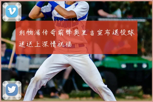 利物浦传奇前锋奥里吉宣布退役球迷送上深情祝福