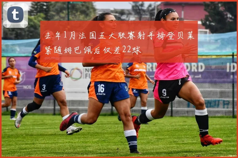 去年1月法国五大联赛射手榜登贝莱紧随姆巴佩后仅差22球