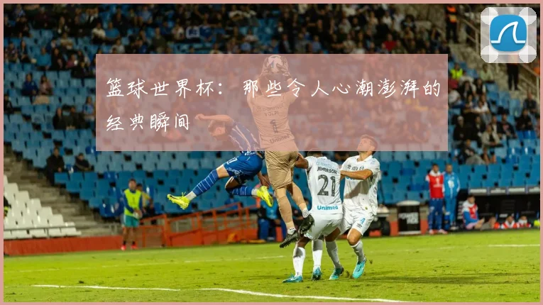 篮球世界杯：那些令人心潮澎湃的经典瞬间