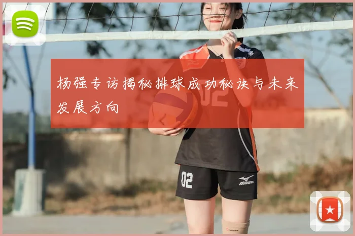 杨强专访揭秘排球成功秘诀与未来发展方向