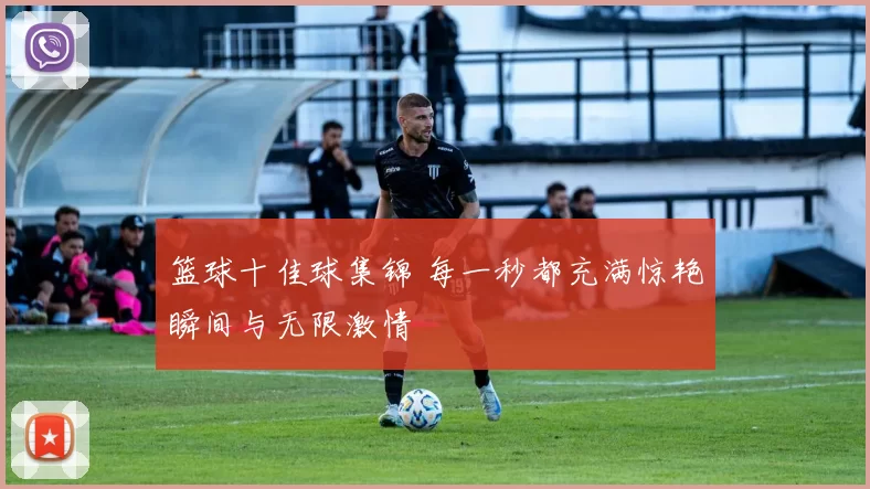 篮球十佳球集锦 每一秒都充满惊艳瞬间与无限激情