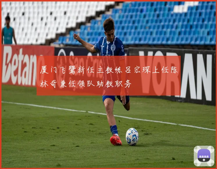厦门飞鹭新任主教练吕宏琛上任陈林奇兼任领队助教职务