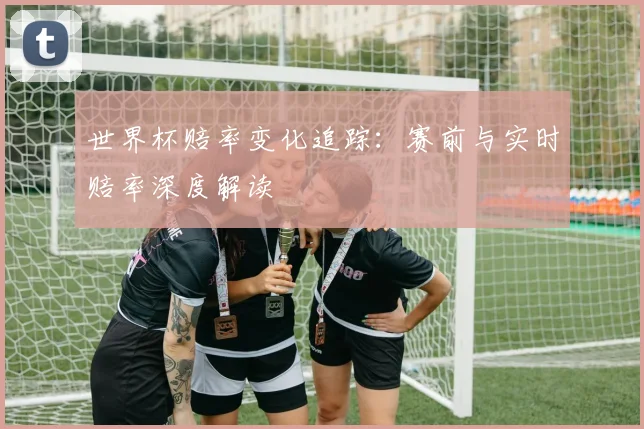 世界杯赔率变化追踪:赛前与实时赔率深度解读