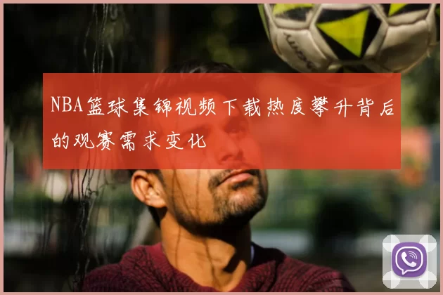 NBA篮球集锦视频下载热度攀升背后的观赛需求变化