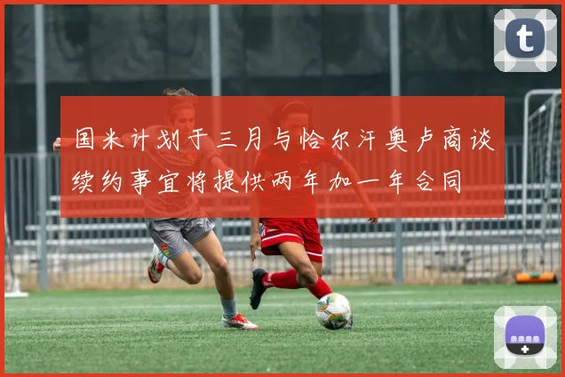 国米计划于三月与恰尔汗奥卢商谈续约事宜将提供两年加一年合同