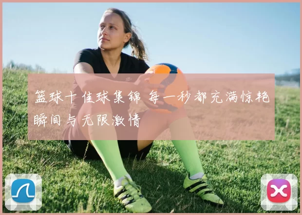 篮球十佳球集锦 每一秒都充满惊艳瞬间与无限激情