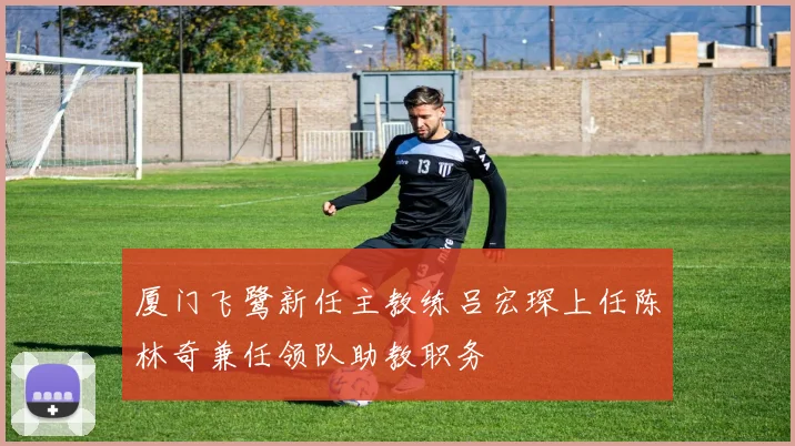 厦门飞鹭新任主教练吕宏琛上任陈林奇兼任领队助教职务