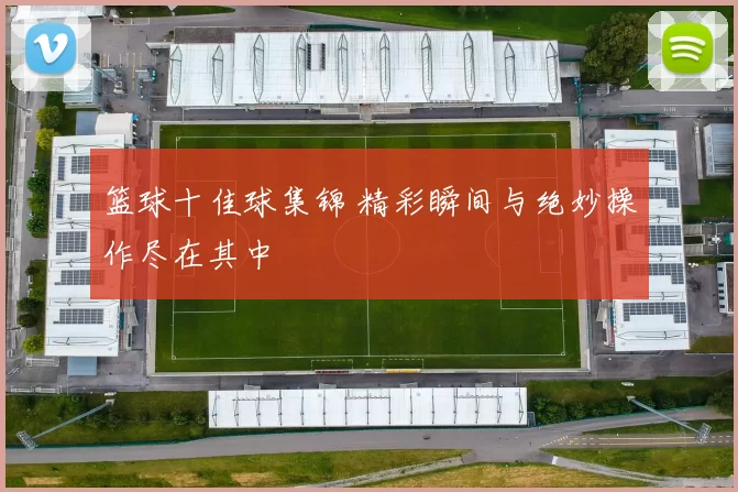 篮球十佳球集锦 精彩瞬间与绝妙操作尽在其中