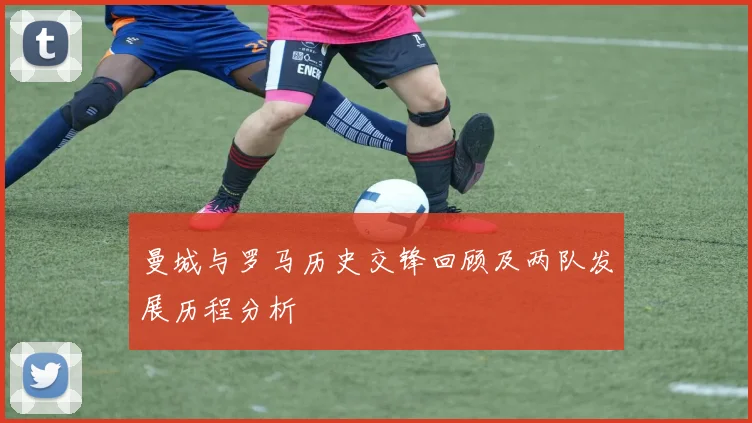 曼城与罗马历史交锋回顾及两队发展历程分析