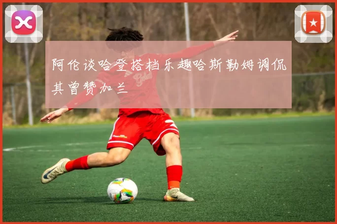 阿伦谈哈登搭档乐趣哈斯勒姆调侃其曾赞加兰