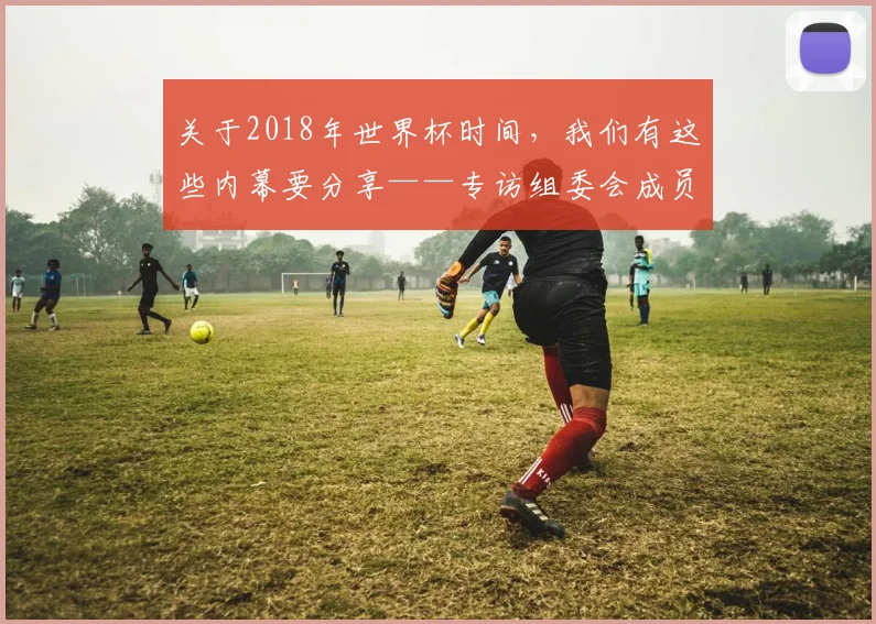 关于2018年世界杯时间，我们有这些内幕要分享——专访组委会成员
