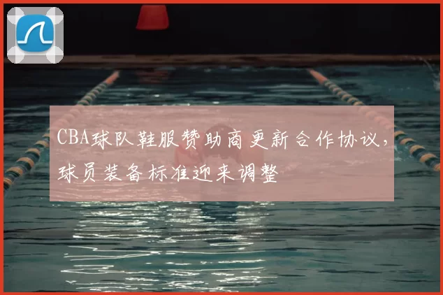 CBA球队鞋服赞助商更新合作协议，球员装备标准迎来调整