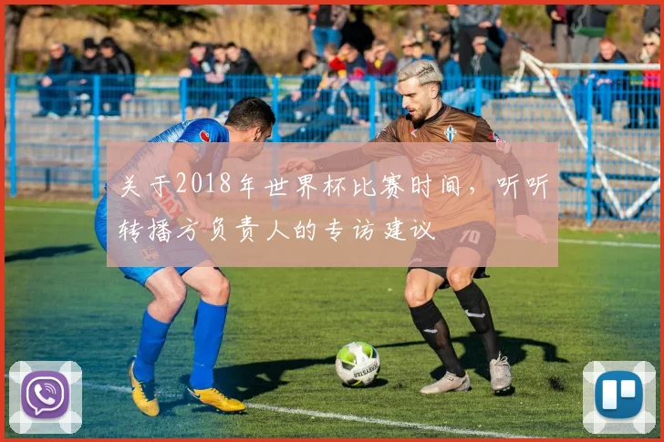 关于2018年世界杯比赛时间，听听转播方负责人的专访建议