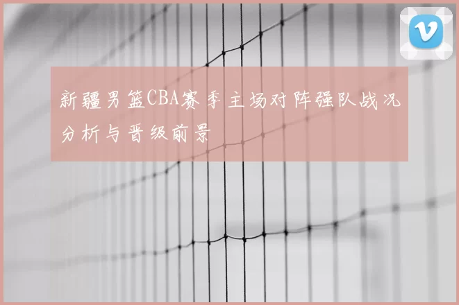 新疆男篮CBA赛季主场对阵强队战况分析与晋级前景