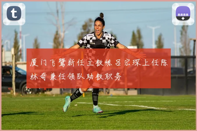 厦门飞鹭新任主教练吕宏琛上任陈林奇兼任领队助教职务