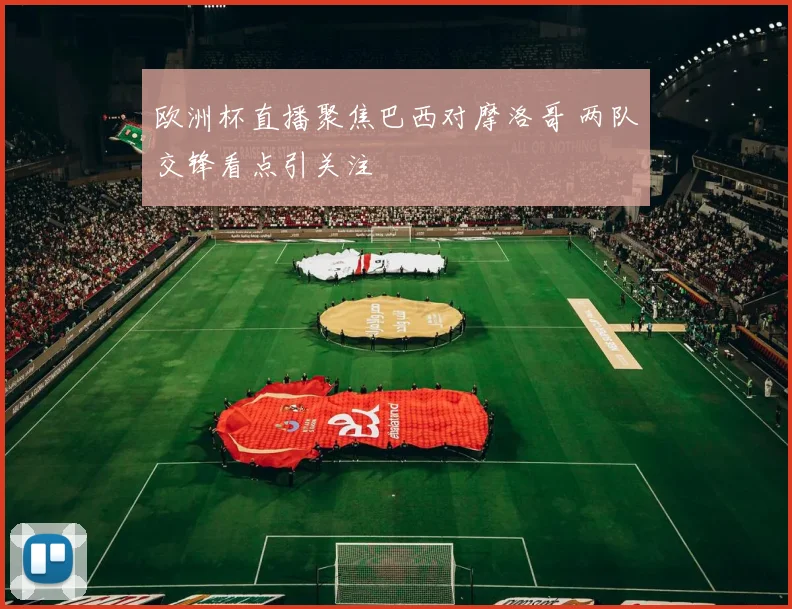 欧洲杯直播聚焦巴西对摩洛哥 两队交锋看点引关注