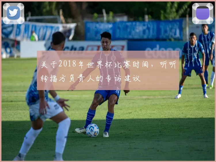 关于2018年世界杯比赛时间，听听转播方负责人的专访建议