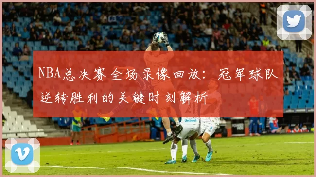 NBA总决赛全场录像回放：冠军球队逆转胜利的关键时刻解析